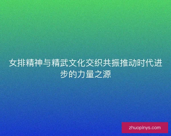 女排精神与精武文化交织共振推动时代进步的力量之源