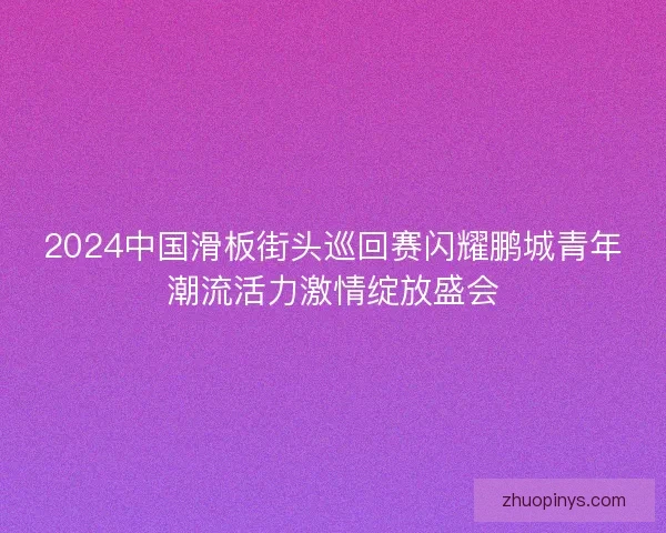 2024中国滑板街头巡回赛闪耀鹏城青年潮流活力激情绽放盛会