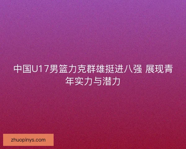 中国U17男篮力克群雄挺进八强 展现青年实力与潜力