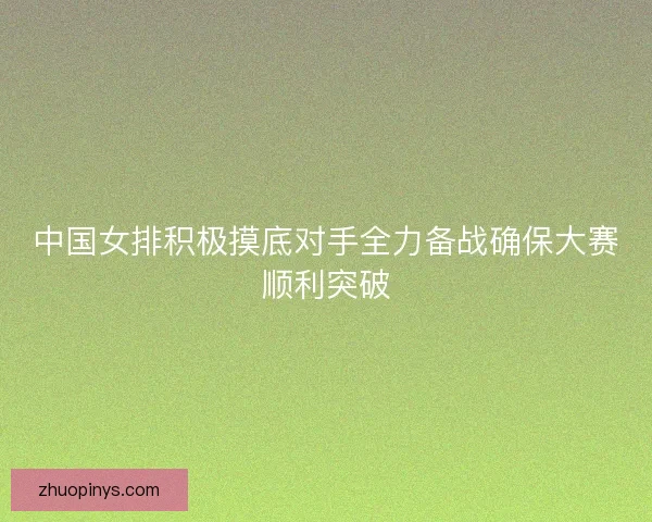 中国女排积极摸底对手全力备战确保大赛顺利突破