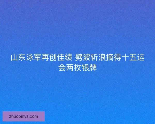 山东泳军再创佳绩 劈波斩浪摘得十五运会两枚银牌