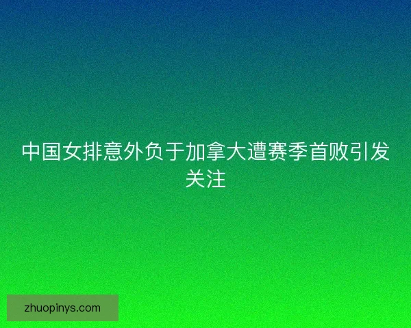 中国女排意外负于加拿大遭赛季首败引发关注
