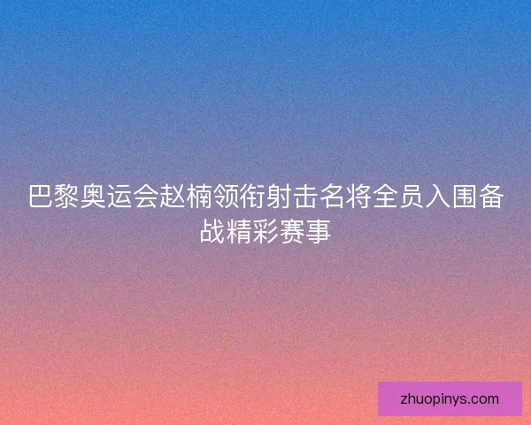 巴黎奥运会赵楠领衔射击名将全员入围备战精彩赛事