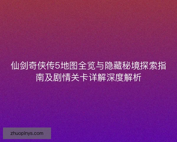 仙剑奇侠传5地图全览与隐藏秘境探索指南及剧情关卡详解深度解析